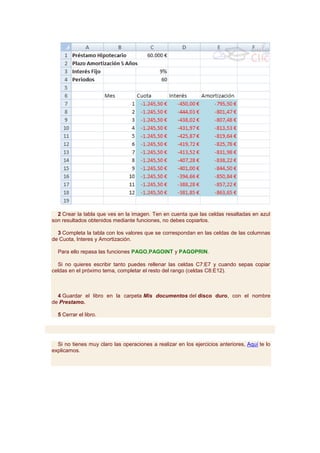 2 Crear la tabla que ves en la imagen. Ten en cuenta que las celdas resaltadas en azul
son resultados obtenidos mediante funciones, no debes copiarlos.

  3 Completa la tabla con los valores que se correspondan en las celdas de las columnas
de Cuota, Interes y Amortización.

  Para ello repasa las funciones PAGO,PAGOINT y PAGOPRIN.

  Si no quieres escribir tanto puedes rellenar las celdas C7:E7 y cuando sepas copiar
celdas en el próximo tema, completar el resto del rango (celdas C8:E12).



  4 Guardar el libro en la carpeta Mis documentos del disco duro, con el nombre
de Prestamo.

  5 Cerrar el libro.




  Si no tienes muy claro las operaciones a realizar en los ejercicios anteriores, Aquí te lo
explicamos.
 