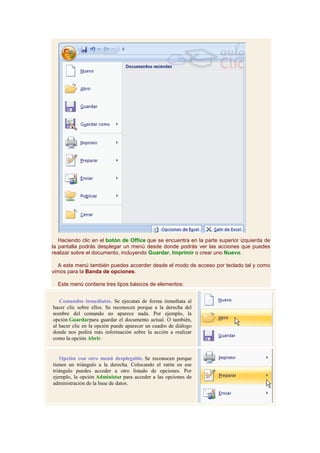 Haciendo clic en el botón de Office que se encuentra en la parte superior izquierda de
la pantalla podrás desplegar un menú desde donde podrás ver las acciones que puedes
realizar sobre el documento, incluyendo Guardar, Imprimir o crear uno Nuevo.

  A este menú también puedes accerder desde el modo de acceso por teclado tal y como
vimos para la Banda de opciones.

  Este menú contiene tres tipos básicos de elementos:


   Comandos inmediatos. Se ejecutan de forma inmediata al
hacer clic sobre ellos. Se reconocen porque a la derecha del
nombre del comando no aparece nada. Por ejemplo, la
opción Guardarpara guardar el documento actual. O también,
al hacer clic en la opción puede aparecer un cuadro de diálogo
donde nos pedirá más información sobre la acción a realizar
como la opción Abrir.


    Opción con otro menú desplegable. Se reconocen porque
tienen un triángulo a la derecha. Colocando el ratón en ese
triángulo puedes acceder a otro listado de opciones. Por
ejemplo, la opción Administar para acceder a las opciones de
administración de la base de datos.
 