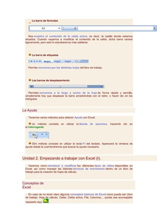 La barra de fórmulas




    Nos muestra el contenido de la celda activa, es decir, la casilla donde estamos
 situados. Cuando vayamos a modificar el contenido de la celda, dicha barra variará
 ligeramente, pero esto lo estudiaremos más adelante.



      La barra de etiquetas



   Permite movernos por las distintas hojas del libro de trabajo.



      Las barras de desplazamiento



     Permiten movernos a lo largo y ancho de la hoja de forma rápida y sencilla,
 simplemente hay que desplazar la barra arrastrándola con el ratón, o hacer clic en los
 triángulos.



La Ayuda

   Tenemos varios métodos para obtener Ayuda con Excel.

       Un método consiste en utilizar la Banda de opciones, haciendo clic en
 el interrogante:




      Otro método consiste en utilizar la tecla F1 del teclado. Aparecerá la ventana de
 ayuda desde la cual tendremos que buscar la ayuda necesaria.



Unidad 2. Empezando a trabajar con Excel (I).
    Veremos cómo introducir y modificar los diferentes tipos de datos disponibles en
 Excel, así como manejar las distintas técnicas de movimiento dentro de un libro de
 trabajo para la creación de hojas de cálculo.



Conceptos de
Excel

   En caso de no tener claro algunos conceptos básicos de Excel como puede ser Libro
 de trabajo, Hoja de cálculo, Celda, Celda activa, Fila, Columna,... quizás sea aconsejable
 repasarlo aquí     .
 