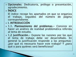    Opcionales: Dedicatoria, prólogo o presentación,
    agradecimiento.
   ÍNDICE
    El índice recoge los apartados en que se organiza
    el trabajo, seguidos del número de página
    correspondiente.
   I. INTRODUCCIÓN
   1.1. Planteamiento del problemas.- Consiste en
    hacer un análisis de realidad problemática referida
    al tema de estudio.
   1.2 Justificación.- Expone las razones por las que
    el tema de trabajo debe ser desarrollado. En
    general la justificación responde a las preguntas:
    ¿por qué es necesario hacer este trabajo? Y ¿para
    qué o para quiénes será beneficioso?

                                                          14
 
