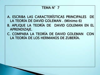 TEMA N° 7

A. ESCRIBA LAS CARACTERÍSTICAS PRINCIPALES DE
  LA TEORÍA DE DAVID GOLEMAN . (Mínimo 6)
B. APLIQUE LA TEORÍA DE DAVID GOLEMAN EN EL
  APRENDIZAJE.
C. COMPARA LA TEORÍA DE DAVID GOLEMAN CON
  LA TEORÍA DE LOS HERMANOS DE ZUBERÍA.
 