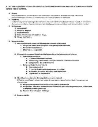NIA 315 IDENTIFICACIÓNY VALORACION DE RIESGOSDE INCORRECION MATERIAL NEDIANTE EL CONOCINIENTODE LA
ENTIDAD Y DE SU ENTORNO.
A. Alcance
Responsabilidaddel auditorde identificaryvalorarlosriesgosde incorrecciónmaterial,mediante el
conocimientode laentidadysuentorno,incluidoel control internode laentidad.
B. Objetivos
Es identificaryvalorarlos riesgosde incorreciónmaterial,debidoafraude oerrortanto enlos E. F. comoen las
afirmacionesmedianteel conocimientode laentidadysuentorno,incluidoel control internode laentidad
C. Definiciones
1) Afirmaciones
2) Riesgode Negocio
3) Control Interno
4) Procedimientosde valoraciónde riesgo.
5) Riesgosignificativo.
D. Requerimientos
1) Procedimientosde valoracióndel riesgoy actividadesrelacionadas
 Indagación ante la direccióny ante otras personasde la entidad.
 Procedimientosanalíticos.
 Observacióne Inspección.
2) El conocimientorequeridode la entidady su entorno,incluidosu control interno.
 La entidady su entorno
1) El control internode la entidad
2) Naturaleza y extensióndel conocimientode loscontrolesrelevantes
3) Componentes del control Interno
 Componente del Control Interno
1) Entorno de Control
2) El Proceso de valoración de riesgopor la entidad.
3) Actividadesde control relevantespara la Auditoria.
4) Seguimientode loscontroles
3) Identificaciónyvaloración de riesgode incorrecciónmaterial
El Auditoridentificarayvaloraralos riesgosde incorreciónmaterialenlosestadosfinancierosylas
afirmaciones.
1) Riesgosque requierenunaconsideraciónespecial de auditoria.
2) Riesgospara los que los procedimientossustantivospor si solos no proporcionan evidenciade
auditoria suficiente yadecuada.
3) Revisiónde la valoración del Riesgo
4) Documentación.
 