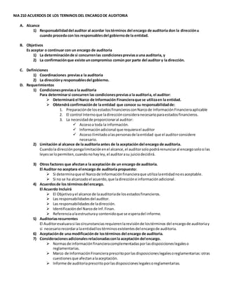 NIA 210 ACUERDOS DE LOS TERNINOS DEL ENCARGODE AUDITORIA
A. Alcance
1) Responsabilidaddel auditor al acordar lostérminos del encargo de auditoria don la direcciónu
cuando proceda con los responsablesdel gobiernode la entidad.
B. Objetivos
Es aceptar o continuar con un encargo de auditoria
1) La determinaciónde si concurrenlas condicionespreviasa una auditoria, y
2) La confirmaciónque existe uncompromiso común por parte del auditor y la dirección.
C. Definiciones
1) Coordinaciones previasa la auditoria
2) La direccióny responsablesdel gobierno.
D. Requerimientos
1) Condicionespreviasa la auditoria
Para determinarsi concurren las condicionespreviasa la auditoria, el auditor:
 Determinará el Narco de Información Financieraque se utilizaen la entidad.
 Obtendrá confirmaciónde la entidad que conoce su responsabilidadde:
1. Preparaciónde losestadosfinancierosconNarcode Información Financieraaplicable
2. El control Internoque ladirecciónconsideranecesarioparaestadosfinancieros.
3. La necesidadde proporcionaral auditor:
 Accesoa toda la información.
 Informaciónadicional que requierael auditor
 Accesoilimitadoalaspersonasde laentidad que el auditorconsidere
necesario.
2) Limitación al alcance de la auditoria antes de la aceptación del encargo de auditoria.
Cuandola direcciónpongalimitaciónenel alcance,el auditorsolopodrárenunciaral encargosolosi las
leyesse lopermiten,cuandonohayley,el auditorasu juiciodecidirá.
3) Otros factores que afectana la aceptación de un encargo de auditoria.
El Auditor no aceptara el encargo de auditoria propuesto:
 Si determinaque el Narcode Informaciónfinancieraque utilizalaentidadnoesaceptable.
 Si no se ha alcanzadoel acuerdo,que ladireccióne informaciónadicional.
4) Acuerdosde los términosdel encargo.
El Acuerdo Incluirá
 El Objetivoyel alcance de laauditoriade losestadosfinancieros.
 Las responsabilidadesdel auditor.
 Las responsabilidadesde ladirección.
 Identificacióndel Narcode Inf.Finan.
 Referenciaalaestructuray contenidoque se esperadel informe.
5) Auditoriasrecurrentes
El Auditorevaluarasi lascircunstanciasrequierenlarevisiónde lostérminos del encargode auditoriay
si necesariorecordara laentidadlostérminosexistentesdel encargode auditoria.
6) Aceptaciónde una modificaciónde lostérminos del encargo de auditoria.
7) Consideracionesadicionalesrelacionadasconla aceptación del encargo.
 Normasde informaciónfinancieracomplementadasporlasdisposicioneslegaleso
reglamentarias.
 Marco de InformaciónFinanciera prescritoporlasdisposicioneslegalesoreglamentarias:otras
cuestionesque afectanalaaceptación.
 Informe de auditoriaprescritoporlasdisposicioneslegalesoreglamentarias.
 