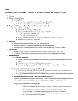 NIA 240
RESPONSABILIDAD DEL AUDITOR EN LA AUDITORIA DE ESTADOS FINANCIEROSCON RESPECTO AL RIESGO.
A. Alcance
B. Características del Fraude
1) Fraude y Error.
 Incorrecciones debidasaInformaciónfinancieraFraudulenta
 IncorrecionesDebidaaApropiaciónIndebidade Activos.
C. Responsabilidadenrelacióncon la prevencióny deteccióndel fraude.
1) Responsabilidad de Auditor
1) Obtenciónde unaSeguridadRazonable
2) Riesgode no detectarfraude esmayor que el Fraude. P7
 Falsificación de Información
 Omisión de transacciones.
3) Riesgode nodetectarel fraude es mayor enla Gerenciaque enlosempleados.
4) Mantenerel EscepticismoProfesional.P8
D. Objetivos
1) IdentificaryValorarlos Riesgosde Inco.Mat. DebidoaFraude.
2) ObtenerEvidenciade AuditoriaSuficienteyadecuadadebidoafraude.
3) Responderadecuadamente al fraude oindiciosde fraude identificados durante laauditoria.
E. Definiciones
1) Fraude:Acto Intencionadopor una o mas personas, para engaño para conseguir ventaja injusta o ilegal
2) Factoresde riesgode Fraude:Hechoso Circunstancias que indicanlaexistenciade fraude.
F. Requerimientos
1) EscepticismoProfesional
1) Escepticismo durantela auditoria a pesar de:su Experiencia previa antela honestidad e integridad de la
Admón.
2) Cuestionamientoenlaautenticidadde ladocumentación.
3) Cuandolasindagacionessobre laentidadseanincongruentes,el auditorinvestigara.
2) Discusiónentre losmiembrosdel equipodel encargo.
1) Discusiónentrelos miembros del equipo y el socio determinara quecomunicara a los miembros que noparticipan en la discusión.
2) Discutirán el modo en quelos E.F. podrían estar expuestos a Fraude
3) La discusiónselevar a cabo obviando la opinión queque puedan tener los miembros del equiposobrela honestidade integridad de
la Admon.
3) Procedimientosde valoracióndel riesgoy actividadesrelacionadas
Para aplicar los Procedimientos de Valoración de riesgoyllevar a cabolasactividades relacionadas para obtener conocimiento
de la entidad ysu entorno, incluidosu control interno, El Auditor Aplicara los SiguientesProcedimientos: P16
El Auditor realizara indagaciones ante la dirección sobre
1) La Dirección y otras personas de la Entidad.
 Valoraciónde riesgorealizada por la dirección. La naturaleza, extensiónyla frecuencia de la valoración.
P17a
 Proceso seguido por la entidadpara identificar ydar respuesta a los Riesgos de Fraude. P17b
 Riesgode fraude de la que la entidad haya sidoinformada entransaccionesu otras. P17b
 La comunicaciónde la direccióna los responsables delgobierno de los procesos para identificar ydar
respuesta a los riesgos de fraude en la entidad.
 