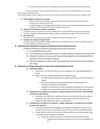  Comunicaciónde la dirección a los empleados de las practicas empresarialesy comportamiento ético.
La direcciónindagara ante la direcciónyotras personas, para ver si tienenconocimiento de unos indicios de
fraude o denuncia debidoa estos.
Cuandohaya auditoria interna, indagara con ellos para ver si tienenconocimientode fraude o acerca del riesgode fraude.
2) Responsabilidad del gobierno de la entidad.
 Modo en que la direcciónejerce la supervisión de los procesos de la direcciónpara identificar ydar
respuesta a los riesgos de fraude. P20
 El auditor indagara con los responsables del Gobiernosobre si tienenconocimientode fraude, conel finde
corroborar lo que la dirección nos informó respecto a este tea. P21
3) Identificación de relaciones inusuales o inesperadas.
El Auditor evaluara si las relacionesinusuales o inesperadas que se haya identificadoal aplicar procedimientos
analíticos, incluidos los relacionados concuentas de ingresos, puedenindicar riesgos de incorrecciónmaterial.
4) Otra Información.
Evaluará si otra información que haya obtenidoindicanla existenciade riesgo de fraude.
5) Evaluación de Factores de Riesgode fraude.
El Auditor evaluara otra información obtenida mediante otros procedimientos de valoracióndel riesgo. Los factores
de riesgo puedenser indicativos de fraude.
4) Identificaciónyvaloración de riesgosde incorrecciónmaterial debidoa fraude.
El Auditoridentificaray valuaralosriesgosde incorrecciónmaterial en:
1) Los estadosfinancierosy P25
2) Las Afirmacionesrelativasatransacciones,Saldoscontablesoinformaciónarevelar.P25
3) El AuditorSe basara enla presunciónde que existe riesgoenel reconocimiento de los
ingresos yevaluaralostiposde ingresos.
4) El Auditorevaluarael riesgoafraude conosignificativoyevaluaraloscontrolesdebidoa
este riesgo.
5) Respuestaa losriesgosvalorados de incorrecciónmaterial debidoa fraude.
1) Respuestas Globales
 De Acuerdo con la Nic 330. Determinará las respuestas a losriesgos globales debido a
fraude.
 Determinación de respuestas globales a los riesgosvalorados.
 El Auditor Asignara y Supervisara al personal teniendo el conocimiento del loso
riesgos.
 Evaluará si laspolíticascontables aplicadaspor la entidad pueden ser
indicativosdeinformación fraudulenta.
 Introducirá un elemento de imprevisibilidad en la selección dela naturaleza,el
momento de la realización y la extensión de los procedimientos de auditoria.
2) Procedimientos de auditoria en respuesta a riesgos valorados de incorrección material debido
a fraude en las afirmaciones.
 De Acuerdo con la NIA 330, el auditor diseñara y aplicaraprocedimientos deauditoria
posteriores cuya naturaleza, momento de realización y extensión respondan a los
riesgos valoradosdebido a fraudeen las afirmaciones.
3) Procedimientos de auditoria en respuesta a riesgos relacionados a la elusión de los controles
por parte de la dirección.
 La entidad está en puesto privilegiado paracometer fraude debido a la elusión delos
controles aunque estos sean eficientes,esto para presentar información fraudulenta.
 Procedimientos a aplicar por el auditor cuando el auditor ha valuado los riesgos deque
la entidad eluda los controles de la entidad.
1) Comprobar la adecuación delos controles deasientos ajustes contables.
 Indagara entre las personas queparticipan en el proceso preparar los
E.F.
 