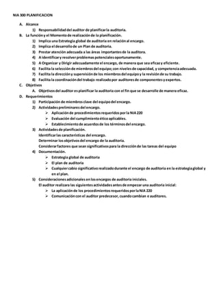NIA 300 PLANIFICACION
A. Alcance
1) Responsabilidaddel auditor de planificarla auditoria.
B. La funcióny el Momentode realizaciónde la planificación.
1) Implica una Estrategia global de auditoria en relaciónal encargo.
2) Implica el desarrollode un Plan de auditoria.
3) Prestar atención adecuada a las áreas importantesde la auditora.
4) A identificary resolverproblemaspotencialesoportunamente.
5) A Organizar y Dirigir adecuadamente el encargo, de manera que sea eficazy eficiente.
6) Facilita la selecciónde miembrosdel equipo;con nivelesde capacidad, y competenciaadecuada.
7) Facilita la direccióny supervisiónde los miembrosdel equipoy la revisiónde su trabajo.
8) Facilita la coordinacióndel trabajo realizadopor auditoresde componentesyexpertos.
C. Objetivos
A. Objetivosdel auditor esplanificar la auditoria con el fin que se desarrolle de manera eficaz.
D. Requerimientos
1) Participación de miembrosclave del equipodel encargo.
2) Actividadespreliminaresdel encargo.
 Aplicaciónde procedimientosrequeridospor la NIA220
 Evaluación del cumplimientoéticoaplicables.
 Establecimientode acuerdosde los términosdel encargo.
3) Actividadesde planificación.
Identificarlas características del encargo.
Determinar losobjetivosdel encargo de la auditoria.
Considerarfactores que sean significativospara la direcciónde las tareas del equipo
4) Documentación.
 Estrategia global de auditoria
 El plan de auditoria
 Cualquiercabio significativorealizadodurante el encargo de auditoria en la estrategiaglobal y
en el plan.
5) Consideracionesadicionales enlosencargos de auditoria iniciales.
El auditor realizara las siguientesactividadesantesde empezar una auditoria inicial:
 La aplicaciónde los procedimientosrequeridosporlaNIA 220
 Comunicacióncon el auditor predecesor, cuandocambian e auditores.
 