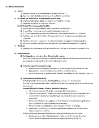 NIA 300 PLANIFICACION
A. Alcance
1) Responsabilidaddel Auditorde planificarlaAuditoriade E.F.
2) Esta NIA estáredactada enel contextode auditoriarecurrentes.
B. La Funcióny el momentode realizaciónde la planificación.
1) ImplicaunaEstrategiaglobal de auditoriaenrelaciónal encargo.
2) Implicael desarrollode unPlande auditoria.
La planificaciónfavorece y ayuda al auditor:
1) Prestaratenciónadecuadaa lasáreas importantesde laauditora.
2) A identificaryresolverproblemaspotencialesoportunamente.
3) A Organizary Dirigiradecuadamenteel encargo,de maneraque seaeficazyeficiente.
4) Facilitalaselecciónde miembrosdel equipo;connivelesde capacidad,ycompetencia
adecuada.
5) Facilitaladirecciónysupervisiónde los miembrosdelequipoylarevisiónde sutrabajo.
6) Facilitalacoordinacióndel trabajorealizadoporauditoresde componentesyexpertos.
C. Objetivos
1) Objetivosdel auditoresplanificarlaauditoriaconel finque se desarrolle de maneraeficaz.
D. Requerimientos
1) Participación de miembrosclave del equipodel encargo
Participación de miembros clave enlaplanificaron de laauditoriaincluidalaplanificaciónyla
participaciónenladiscusiónentre losmiembrosdel equipo.
2) Actividadespreliminares del encargo.
 ProcedimientosrequeridosporlaNIA 220 referente alacontinuidaddel encargo.
 Evaluaciónde cumplimientode ética,relativoalaindependencia.
 Establecimientode unacuerdode lostérminosdel encargotal cono requiere laNIA 210
3) Actividadesde la planificación.
El AuditorestableceráunaESTRATEGIA GLOBAL de auditoria que determineel:
Alcense,el momentode realizaciónyladirecciónde laauditoriayque guíe el desarrollode plan
de auditoria.
Para establecerlaestrategia global de auditoria, el Auditor:
 Identificaralascaracterísticasdel encargoque definensualcance.
 Objetivosdel encargoenrelaciónconlosinformesaemitirconel finde planificarel
momentode realizaciónde laauditoriaylanaturalezade lascomunicaciones
requeridas.
 Consideralosfactoresque,segúnel juicioprofesional del auditor,seansignificativos
para la direcciónde lasáreasdel equipodel encargo.
 Considerarálosresultadosde lasactividades preliminares del encargo.
 determinarálanaturaleza, el momentode empleoylaextensión de losrecursos
necesariosparalaauditoria.
El Auditordesarrollaraunplande auditoria,el cual contendráunadescripciónde:
 La naturaleza,el momentode realizaciónylaextensiónde losprocedimientos
planificaciónparalavaloraciónde riesgo,comolodeterminalaNIA 315.
 