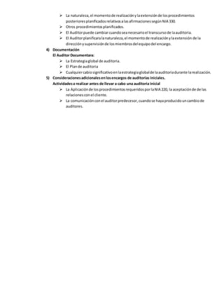  La naturaleza,el momentode realizaciónylaextensiónde losprocedimientos
posterioresplanificadosrelativosalasafirmacionessegúnNIA 330.
 Otros procedimientos planificados.
 El Auditorpuede cambiarcuandoseanecesarioel transcursode laauditoria.
 El Auditorplanificaralanaturaleza,el momentode realizaciónylaextensión de la
direcciónysupervisiónde losmiembrosdelequipodel encargo.
4) Documentación
El Auditor Documentara:
 La Estrategiaglobal de auditoria.
 El Plande auditoria
 Cualquiercabiosignificativoenlaestrategiaglobalde laauditoriadurante larealización.
5) Consideracionesadicionalesenlosencargos de auditorías iniciales.
Actividadesa realizar antes de llevar a cabo una auditoria inicial
 La Aplicaciónde losprocedimientosrequeridosporlaNIA 220, la aceptaciónde de las
relacionesconel cliente.
 La comunicaciónconel auditorpredecesor,cuandose hayaproducidouncambiode
auditores.
 