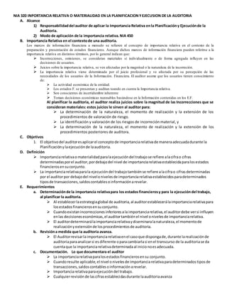 NIA 320 INPORTANCIA RELATIVA O MATERIALIDAD EN LA PLANIFICACIONYEJECUSION DE LA AUDITORIA
A. Alcance
1) Responsabilidaddel auditor de aplicar la Importancia Relativa enla Planificacióny Ejecuciónde la
Auditoria.
2) Modo de aplicación de la importancia relativa.NIA 450
B. Importancia Relativa en el contextode una auditoria.
Los marcos de información financiera a menudo se refieren al concepto de importancia relativa en el contexto de la
preparación y presentación de estados financieros. Aunque dichos marcos de información financiera pueden referirse a la
importancia relativa en distintos términos, por lo general indican que:
 Incorrecciones, omisiones, se consideran materiales si individualmente o de forma agregada influyen en las
decisiones de usuarios.
 Juicios sobre la importancia relativa, se ven afectadas por la magnitud o la naturaleza de la incorreción.
 La importancia relativa viene determinada por el juicio profesional y ve afectada por su percepción de las
necesidades de los usuarios de la Información. Financiera. El auditor asume que los usuarios tienen conocimiento
de:
 La actividad económica de la entidad.
 Los estados F. se presentan y auditan toando en cuenta la Importancia relativa.
 Son conscientes de incertidumbre inherente
 Toman decisiones económicas razonables basándose en la Información contenidas en los E.F.
Al planificar la auditoria, el auditor realiza juicios sobre la magnitud de las Incorrecciones que se
consideran materiales: estos juicios le sirven al auditor para:
 La determinación de la naturaleza, el momento de realización y la extensión de los
procedimientos de valoración de riesgo.
 La identificación y valoración de los riesgos de incorreción material, y
 La determinación de la naturaleza, el momento de realización y la extensión de los
procedimientos posteriores de auditora.
C. Objetivos
1. El objetivodel auditoresaplicarel conceptode importanciarelativade maneraadecuadadurante la
Planificaciónylaejecuciónde laauditoria.
D. Definición
 Importanciarelativao materialidadparalaejecucióndel trabajose refiere alacifrao cifras
determinadasporel auditor,pordebajodel nivel de importanciarelativaestablecidaparalosestados
financierosensuconjunto.
 La importanciarelativaparala ejecucióndel trabajotambiénse refiere alacifrao cifrasdeterminadas
por el auditorpor debajodel nivelonivelesde importanciarelativaestablecidosparadeterminados
tiposde transacciones,saldoscontablesoinformaciónarevelar.
E. Requerimientos
a. Determinaciónde la importancia relativapara los estadosfinancierosy para la ejecucióndel trabajo,
al planificar la auditoria.
 Al establecerlaestrategiaglobal de auditoria,al auditorestablecerálaimportanciarelativapara
losestadosfinancierosensuconjunto.
 Cuandoexistanincorreccionesinferioresala importanciarelativa,el auditordebe versi influyen
enlas decisioneseconómicas,el auditortambiénel nivel onivelesde importanciarelativa.
 El auditordeterminarálaimportanciarelativaydiseminaralanaturaleza,el momentode
realizaciónyextensiónde losprocedimientosde auditoria.
b. Revisióna medida que la auditoria avanza.
 El Auditorrevisarlaimportanciarelativaenel casoque dispongade,durante larealizaciónde
auditoriaparaanalizarsi es diferente oparacambiarlasi enel transcurso de la auditoriase da
cuentaque la importanciarelativadeterminadaal inicionoesadecuada.
c. Documentación. Lo que documentara el auditor
 La importanciarelativaparalosestadosfinancierosensu conjunto.
 Cuandoresulte aplicable,el nivel onivelesde importanciarelativaparadeterminadostiposde
transacciones,saldoscontablesoinformaciónarevelar.
 Importanciarelativaparaejecucióndel trabajo.
 Cualquierrevisiónde lascifrasestablecidasdurante laauditoriaavanza
 