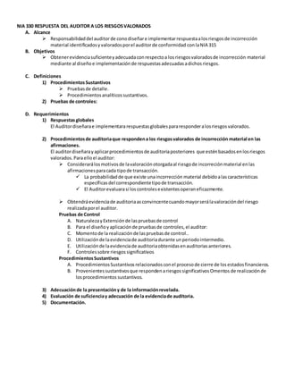NIA 330 RESPUESTA DEL AUDITOR A LOS RIESGOSVALORADOS
A. Alcance
 Responsabilidaddel auditorde conodiseñare implementarrespuestaalosriesgosde incorrección
material identificadosyvaloradosporel auditorde conformidad conlaNIA 315
B. Objetivos
 Obtenerevidenciasuficienteyadecuadaconrespectoa losriesgosvaloradosde incorrección material
mediante al diseñoe implementación de respuestasadecuadasadichosriesgos.
C. Definiciones
1) ProcedimientosSustantivos
 Pruebasde detalle.
 Procedimientosanalíticossustantivos.
2) Pruebas de controles:
D. Requerimientos
1) Respuestasglobales
El Auditordiseñarae implementararespuestasglobalespararesponderalosriesgosvalorados.
2) Procedimientosde auditoriaque respondena los riesgosvalorados de incorrección material en las
afirmaciones.
El auditordiseñarayaplicarprocedimientosde auditoriaposteriores que esténbasadosenlosriesgos
valorados.Paraelloel auditor:
 Considerarálosmotivosde lavaloraciónotorgadaal riesgode incorreciónmaterial enlas
afirmacionesparacada tipode transacción.
 La probabilidadde que existe unaincorrección material debidoalascaracterísticas
específicas del correspondientetipode transacción.
 El Auditorevaluarasi loscontrolesexistentesoperaneficazmente.
 Obtendráevidenciade auditoriaasconvincentecuandomayorserálavaloracióndel riesgo
realizadaporel auditor.
Pruebas de Control
A. NaturalezayExtensiónde laspruebasde control
B. Para el diseñoyaplicaciónde pruebasde controles,el auditor:
C. Momentode la realizaciónde laspruebasde control..
D. Utilizaciónde laevidenciade auditoriadurante unperiodointermedio.
E. Utilizaciónde laevidenciade auditoriaobtenidasenauditoriasanteriores.
F. Controlessobre riesgossignificativos
ProcedimientosSustantivos
A. ProcedimientosSustantivosrelacionadosconel procesode cierre de losestadosfinancieros.
B. Provenientessustantivosque respondenariesgossignificativosOmentos de realizaciónde
losprocedimientos sustantivos.
3) Adecuaciónde la presentacióny de la informaciónrevelada.
4) Evaluación de suficienciay adecuación de la evidenciade auditoria.
5) Documentación.
 
