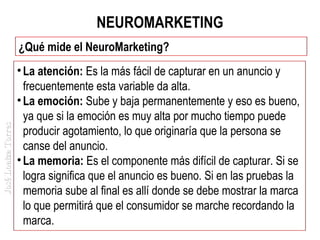 NEUROMARKETING

José Loaiza Torres

¿Qué mide el NeuroMarketing?
• La atención: Es la más fácil de capturar en un anuncio y
frecuentemente esta variable da alta.
• La emoción: Sube y baja permanentemente y eso es bueno,
ya que si la emoción es muy alta por mucho tiempo puede
producir agotamiento, lo que originaría que la persona se
canse del anuncio.
• La memoria: Es el componente más difícil de capturar. Si se
logra significa que el anuncio es bueno. Si en las pruebas la
memoria sube al final es allí donde se debe mostrar la marca
lo que permitirá que el consumidor se marche recordando la
marca.

 