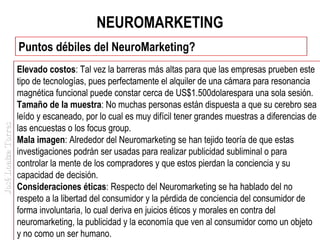 NEUROMARKETING

José Loaiza Torres

Puntos débiles del NeuroMarketing?
Elevado costos: Tal vez la barreras más altas para que las empresas prueben este
tipo de tecnologías, pues perfectamente el alquiler de una cámara para resonancia
magnética funcional puede constar cerca de US$1.500dolarespara una sola sesión.
Tamaño de la muestra: No muchas personas están dispuesta a que su cerebro sea
leído y escaneado, por lo cual es muy difícil tener grandes muestras a diferencias de
las encuestas o los focus group.
Mala imagen: Alrededor del Neuromarketing se han tejido teoría de que estas
investigaciones podrán ser usadas para realizar publicidad subliminal o para
controlar la mente de los compradores y que estos pierdan la conciencia y su
capacidad de decisión.
Consideraciones éticas: Respecto del Neuromarketing se ha hablado del no
respeto a la libertad del consumidor y la pérdida de conciencia del consumidor de
forma involuntaria, lo cual deriva en juicios éticos y morales en contra del
neuromarketing, la publicidad y la economía que ven al consumidor como un objeto
y no como un ser humano.

 