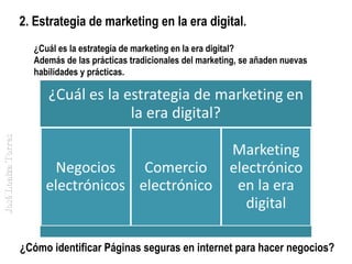 2. Estrategia de marketing en la era digital.

José Loaiza Torres

¿Cuál es la estrategia de marketing en la era digital?
Además de las prácticas tradicionales del marketing, se añaden nuevas
habilidades y prácticas.

¿Cómo identificar Páginas seguras en internet para hacer negocios?

 