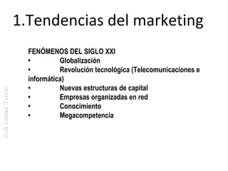 José Loaiza Torres

1.Tendencias del marketing
FENÓMENOS DEL SIGLO XXI
•         Globalización
•         Revolución tecnológica (Telecomunicaciones e
informática)
•         Nuevas estructuras de capital
•         Empresas organizadas en red
•         Conocimiento
•         Megacompetencia

 