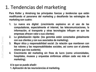 1. Tendencias del marketing
Para Kotler y Amstrong las principales fuerzas y tendencias que están
modificando el panorama del marketing y desafiando las estrategias de
marketing son cuatro:

José Loaiza Torres

1.

2.
3.
4.

La nueva era digital: (crecimiento explosivo en el uso de las
computadoras, especialmente el internet, las telecomunicaciones, la
información, el transporte y otras tecnologías influyen en que las
empresas ofrecen valor a sus clientes)
La globalización rápida: (los gerentes están conectados globalmente
con sus clientes y con sus asociados de marketing).
Mayor ética y responsabilidad social: (la relación que mantienen con
los valores y las responsabilidades sociales, así como con el planeta
mismo que nos sustenta).
Crecimiento del marketing sin fines de lucro (como universidades,
hospitales, museos y orquestas sinfónicas utilizan cada vez más el
marketing).

A lo que se puede añadir:
1. Aplicación de las neurociencias al marketing.

 