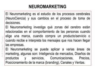 José Loaiza Torres

NEUROMARKETING
El Neuromarketing es el estudio de los procesos cerebrales
(NeuroCiencia) y sus cambios en el proceso de toma de
decisiones.
El Neuromarketing investiga qué zonas del cerebro están
relacionadas en el comportamiento de las personas cuando
elige una marca, cuando compra un producto/servicio o
cuando recibe e interpreta los mensajes que nos hacen llegar
las empresas.
El Neuromarketing se puede aplicar a varias áreas de
marketing, algunas son: Inteligencia de mercados, Diseños de
productos
y
servicios,
Comunicaciones,
Precios,
Posicionamiento de la marca (branding), Canales y Ventas.

 