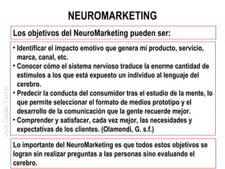 NEUROMARKETING

José Loaiza Torres

Los objetivos del NeuroMarketing pueden ser:
• Identificar el impacto emotivo que genera mi producto, servicio,
marca, canal, etc.
• Conocer cómo el sistema nervioso traduce la enorme cantidad de
estímulos a los que está expuesto un individuo al lenguaje del
cerebro.
• Predecir la conducta del consumidor tras el estudio de la mente, lo
que permite seleccionar el formato de medios prototipo y el
desarrollo de la comunicación que la gente recuerde mejor.
• Comprender y satisfacer, cada vez mejor, las necesidades y
expectativas de los clientes. (Olamendi, G. s.f.)
Lo importante del NeuroMarketing es que todos estos objetivos se
logran sin realizar preguntas a las personas sino evaluando el
cerebro.

 