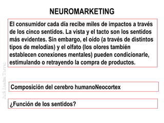José Loaiza Torres

NEUROMARKETING
El consumidor cada día recibe miles de impactos a través
de los cinco sentidos. La vista y el tacto son los sentidos
más evidentes. Sin embargo, el oído (a través de distintos
tipos de melodías) y el olfato (los olores también
establecen conexiones mentales) pueden condicionarle,
estimulando o retrayendo la compra de productos.

Composición del cerebro humanoNeocortex
¿Función de los sentidos?

 