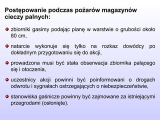 zbiorniki gasimy podając pianę w warstwie o grubości około
80 cm,
natarcie wykonuje się tylko na rozkaz dowódcy po
dokładnym przygotowaniu się do akcji,
prowadzona musi być stała obserwacja zbiornika palącego
się i otoczenia,
uczestnicy akcji powinni być poinformowani o drogach
odwrotu i sygnałach ostrzegających o niebezpieczeństwie,
stanowiska gaśnicze powinny być zajmowane za istniejącymi
przegrodami (osłonięte).
Postępowanie podczas pożarów magazynów
cieczy palnych:
 
