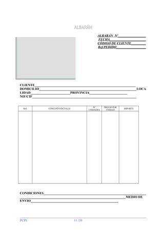 ALBARÁN
ALBARÁN Nº_________________
FECHA______________________
CÓDIGO DE CLIENTE_________
Ref.PEDIDO__________________

CLIENTE_____________________________________________________________
DOMICILIO___________________________________________________________LOCA
LIDAD________________________PROVINCIA_______________________
NIF/CIF_______________________________________________________________

Ref.

Nº
UNIDADES

CONCEPTO/DETALLE

PRECIO POR
UNIDAD

IMPORTE

CONDICIONES______________________________________________________________
________________________________________________________________MEDIO DE
ENVIO_____________________________________________________

PCPI

11 /39

 