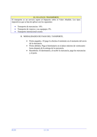 EL IVA EN EL TRANSPORTE
El transporte es un servicio sujeto al Impuesto sobre el Valor Añadido. Los tipos
impositivos que se han de aplicar son los siguientes:
•
•
•

Transporte de mercancías: 18%
Transporte de viajeros y sus equipajes: 8%
Transporte internacional exento.
B. MODALIDADES DE PAGO DEL TANSPORTE.
•
•
•

PCPI

Portes pagados.- El pago lo efectúa el remitente en el momento del envío
de la mercancía.
Portes debidos. Paga el destinatario en el plazo máximo de veinticuatro
horas después de la entrega de la mercancía.
Reembolso. El destinatario, al recibir la mercancía, paga las mercancías
y el porte.

13 /39

 