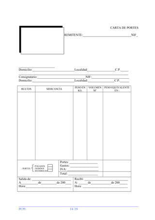 CARTA DE PORTES
REMITENTE:_______________________________NIF_

_______________________
Domicilio:___________________________Localidad__________________C.P._____
______________________________________________________________________
Consignatario:_______________________________NIF:________________________
Domicilio:___________________________Localidad:_________________C.P.______
BULTOS

- PORTES

PESO EN
KG.

MERCANCÍA

- PAGADOS
- DEBIDOS
- REEMBOLSO

PESO EQUIVALENTE
EN :

Portes: __________________
Gastos: __________________
IVA: ____________________
Total: ___________________

Salida de: _________________________
A___________de__________de 200____
Hora:_____________________________

PCPI

VOLUMEN
M3

Recibí: ____________________________
A: ______de_____________de 200_____
Hora: _____________________________

14 /39

 