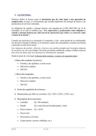4. LA FACTURA.Podemos definir la factura como el documento que da valor legal a una operación de
compraventa, así pues, es el documento que acredita legalmente las entregas de bienes y las
prestaciones de servicios realizadas.
La obligación de expedir y entregar facturas está regulada por el RD 2402/1985, de 18 de
diciembre, en el cual se establece que: “Los empresarios y profesionales están obligados a
expedir y entregar facturas por cada una de las operaciones que realice y a conservar copia
o matriz de la misma”.
Cuando una mercancía es entregada al comprador y éste, como prueba de su conformidad,
nos devuelve firmado el albarán, es el momento a partir del cual podemos extender una factura
y proceder al cobro de la misma.
Los impresos de pedido, albarán y factura son confeccionados por la propia empresa
de acuerdo con sus necesidades. No existe un modelo establecido, aunque sí deben contener
una serie de datos que nos faciliten la información necesaria.
Desde el punto de vista legal, la factura debe contener, al menos, los siguientes datos:
1. Datos del vendedor (membrete).
— Nombre y dos apellidos, o razón social.
— Dirección completa.
— NIF/CIF.
2. Datos del comprador.
— Nombre y dos apellidos, o razón social.
— Dirección completa.
−

NIF/CIF.

3. Fecha de expedición de la factura.
4. Numeración, que debe ser correlativa. (Ej. 1/2011, 2/2011, 3/2011, etc.)
5. Descripción de la mercancía:
— Cantidad.

(Ej. 100 unidades)

— Detalle

(Ej. Leche Pascual Semidestanada, 1 litro)

— Precio unitario.

(Ej. 1,05 €)

— Precio total.
— Descuentos (si los hay)
— Cargas (portes, envases, embalajes, etc.)

PCPI

15 /39

 