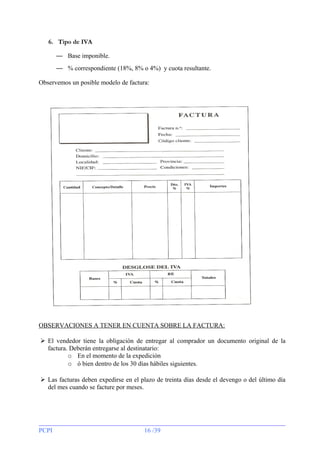 6. Tipo de IVA
— Base imponible.
— % correspondiente (18%, 8% o 4%) y cuota resultante.
Observemos un posible modelo de factura:

OBSERVACIONES A TENER EN CUENTA SOBRE LA FACTURA:
 El vendedor tiene la obligación de entregar al comprador un documento original de la
factura. Deberán entregarse al destinatario:
o En el momento de la expedición
o ó bien dentro de los 30 días hábiles siguientes.
 Las facturas deben expedirse en el plazo de treinta días desde el devengo o del último día
del mes cuando se facture por meses.

PCPI

16 /39

 