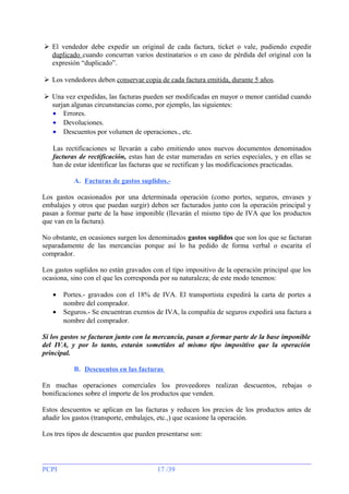  El vendedor debe expedir un original de cada factura, ticket o vale, pudiendo expedir
duplicado cuando concurran varios destinatarios o en caso de pérdida del original con la
expresión “duplicado”.
 Los vendedores deben conservar copia de cada factura emitida, durante 5 años.
 Una vez expedidas, las facturas pueden ser modificadas en mayor o menor cantidad cuando
surjan algunas circunstancias como, por ejemplo, las siguientes:
• Errores.
• Devoluciones.
• Descuentos por volumen de operaciones., etc.
Las rectificaciones se llevarán a cabo emitiendo unos nuevos documentos denominados
facturas de rectificación, estas han de estar numeradas en series especiales, y en ellas se
han de estar identificar las facturas que se rectifican y las modificaciones practicadas.
A. Facturas de gastos suplidos.Los gastos ocasionados por una determinada operación (como portes, seguros, envases y
embalajes y otros que puedan surgir) deben ser facturados junto con la operación principal y
pasan a formar parte de la base imponible (llevarán el mismo tipo de IVA que los productos
que van en la factura).
No obstante, en ocasiones surgen los denominados gastos suplidos que son los que se facturan
separadamente de las mercancías porque así lo ha pedido de forma verbal o escarita el
comprador.
Los gastos suplidos no están gravados con el tipo impositivo de la operación principal que los
ocasiona, sino con el que les corresponda por su naturaleza; de este modo tenemos:
•
•

Portes.- gravados con el 18% de IVA. El transportista expedirá la carta de portes a
nombre del comprador.
Seguros.- Se encuentran exentos de IVA, la compañía de seguros expedirá una factura a
nombre del comprador.

Si los gastos se facturan junto con la mercancía, pasan a formar parte de la base imponible
del IVA, y por lo tanto, estarán sometidos al mismo tipo impositivo que la operación
principal.
B. Descuentos en las facturas
En muchas operaciones comerciales los proveedores realizan descuentos, rebajas o
bonificaciones sobre el importe de los productos que venden.
Estos descuentos se aplican en las facturas y reducen los precios de los productos antes de
añadir los gastos (transporte, embalajes, etc.,) que ocasione la operación.
Los tres tipos de descuentos que pueden presentarse son:

PCPI

17 /39

 