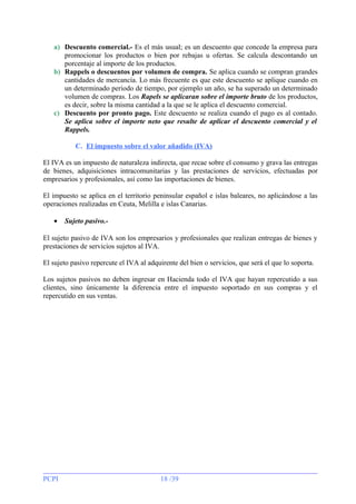 a) Descuento comercial.- Es el más usual; es un descuento que concede la empresa para
promocionar los productos o bien por rebajas u ofertas. Se calcula descontando un
porcentaje al importe de los productos.
b) Rappels o descuentos por volumen de compra. Se aplica cuando se compran grandes
cantidades de mercancía. Lo más frecuente es que este descuento se aplique cuando en
un determinado periodo de tiempo, por ejemplo un año, se ha superado un determinado
volumen de compras. Los Rapels se aplicaran sobre el importe bruto de los productos,
es decir, sobre la misma cantidad a la que se le aplica el descuento comercial.
c) Descuento por pronto pago. Este descuento se realiza cuando el pago es al contado.
Se aplica sobre el importe neto que resulte de aplicar el descuento comercial y el
Rappels.
C. El impuesto sobre el valor añadido (IVA)
El IVA es un impuesto de naturaleza indirecta, que recae sobre el consumo y grava las entregas
de bienes, adquisiciones intracomunitarias y las prestaciones de servicios, efectuadas por
empresarios y profesionales, así como las importaciones de bienes.
El impuesto se aplica en el territorio peninsular español e islas baleares, no aplicándose a las
operaciones realizadas en Ceuta, Melilla e islas Canarias.
•

Sujeto pasivo.-

El sujeto pasivo de IVA son los empresarios y profesionales que realizan entregas de bienes y
prestaciones de servicios sujetos al IVA.
El sujeto pasivo repercute el IVA al adquirente del bien o servicios, que será el que lo soporta.
Los sujetos pasivos no deben ingresar en Hacienda todo el IVA que hayan repercutido a sus
clientes, sino únicamente la diferencia entre el impuesto soportado en sus compras y el
repercutido en sus ventas.

PCPI

18 /39

 
