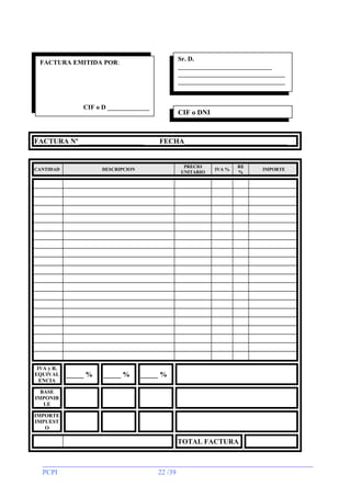 Sr. D.
_____________________________
_________________________________
_________________________________
__

FACTURA EMITIDA POR:

CIF o D _____________

FACTURA Nº __________________

CANTIDAD

IVA y R.
EQUIVAL
ENCIA

CIF o DNI

FECHA_____________________________

PRECIO
UNITARIO

DESCRIPCION

_____ %

_____ %

IVA %

RE
%

_____ %

BASE
IMPONIB
LE
IMPORTE
IMPUEST
O

TOTAL FACTURA

PCPI

22 /39

IMPORTE

 