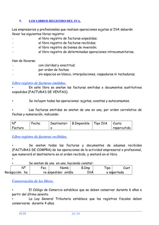 5.

LOS LIBROS REGISTRO DEL IVA.

Los empresarios y profesionales que realizan operaciones sujetas al IVA deberán
llevar los siguientes libros registro:
–
el libro registro de facturas expedidas;
–
el libro registro de facturas recibidas;
–
el libro registro de bienes de inversión;
–
el libro registro de determinadas operaciones intracomunitarias.
Han de llevarse:
–
con claridad y exactitud;
–
por orden de fechas;
–
sin espacios en blanco, interpolaciones, raspaduras ni tachaduras;

Libro registro de facturas emitidas.

•
En este libro se anotan las facturas emitidas o documentos sustitutivos
expedidos (FACTURAS DE VENTAS).
Se incluyen todas las operaciones: sujetas, exentas y autoconsumos.

•

•
Las facturas emitidas se anotan de una en una, por orden correlativo de
fechas y numeración, indicando:
Nº
Factura

Fecha

Destinatari
o

B.Imponible

Tipo IVA

Cuota
repercutida

Libro registro de facturas recibidas.
•
Se anotan todas las facturas y documentos de aduanas recibidos
(FACTURAS DE COMPRA) de las operaciones de la actividad empresarial o profesional,
que numerará el destinatario en el orden recibido, y anotará en el libro.
•
•
Se anotan de una en una, haciendo constar:
Nº
Fec
Nomb
B.Imp
Tipo
Cuot
Recepcción ha
re expedidor onible
IVA
a soportada

Conservación de los libros.
•
El Código de Comercio establece que se deben conservar durante 6 años a
partir del último asiento.
•
La Ley General Tributaria establece que los registros fiscales deben
conservarse durante 4 años.
PCPI

24 /39

 