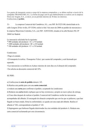Los gastos de transporte corren a cargo de la empresa compradora, y se deben realizar a través de la
compañía TRANSEURO, S.L. La forma de pago será la que habitualmente se realiza con la empresa
Flores de Aragón, S.A., es decir, en un período máximo de 30 días sin intereses.
Confecciona el pedido.
31-

La empresa Comercial del Cantábrico, S.L., con NIF: B-33221100, domiciliada en la

calle Langreo 20 de Avilés, CP 33244, realizó el día 3 de enero de 2008 un pedido de mercancías a
la empresa Mayoristas Centrales, S.A., con NIF: A28332244, situada en la calle Romero 90, CP
28045 de Madrid.
La mercancía solicitada fue la siguiente:
* 900 unidades del producto <A> a 5 €/unidad.
* 1000 unidades del producto <B> a 4 €/unidad.
* 100 unidades del producto <C> a 3 €/unidad.
Condiciones:
• Pago al contado.
• El transporte lo realiza <Transportes Veloz> por cuenta del comprador y será facturado por
separado.
• Las mercancías se recibirán en el plazo máximo de siete días en el almacén del comprador.
• Se solicita un descuento comercial del 10%.
SE PIDE:
a) Confecciona la nota de pedido número 143.
b) Realiza este pedido pero con una carta comercial.
c) redacta una carta para confirmar el pedido y aceptando las condiciones
d) Redacta una carta donde expliques que no hay existencias y propón un nuevo plazo de entrega.
e) Cinco días después de realizar el pedido, Comercial del Cantábrico recibe las mercancías
acompañadas del albarán. El encargado de almacén comprueba que son las que se pidieron y que han
llegado en buen estado, firma la conformidad y se queda con una copia del albarán. Realiza el
albarán nº 202, correspondiente al pedido nº 143.
f) Supongamos que hubiesen llegado deterioradas las cien unidades del producto A. Redacta una
carta comercial reclamando por esta circunstancia.

PCPI

27 /39

 
