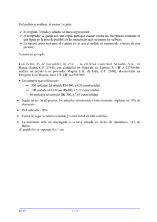 Del pedido se realizan, al menos 3 copias:
 El original, firmado y sellado, se envía al proveedor
 el comprador se queda con una copia, para que cuando reciba las mercancías contraste lo
que figura en la nota de pedido con las mercancías que realmente ha recibido.
 La tercera copia será para el viajante (si es que el pedido es transmitido a través de esta
persona).
Veamos un ejemplo:
Con Fecha 25 de noviembre de 201…., la em presa Comercial Aznaitín, S.A., de
Baeza (Jaén), C.P. 23440, con domicilio en Plaza de los Leones, 5, CIF A-23750486;
realiza un pedido a su proveedor Mágina C.B., de Jaén, C.P. 23002, domiciliado en
Polígono Los Olivares, nave 171, CIF A-23457065.
• Los géneros que solicita son:
— 350 unidades del artículo DN-300, a 4,36 euros/unidad.
— 100 unidades del artículo DS-300, a 5,77 euros/unidad.
— 50 unidades del artículo DK-300, a 7,63 euros/unidad.
•

Según las tarifas de precios, los artículos relacionados anteriormente implican un 10% de
descuento.

•

IVA aplicable: 18%.

•

Forma de pago: la mitad al contado y la otra mitad en letra a 60 días.

•

La mercancía debe ser descargada
Baeza.
Al pedido le corresponde el n.° 316.

PCPI

en la

nave situada en Avda. de Andalucía. 127, de

3 /39

 