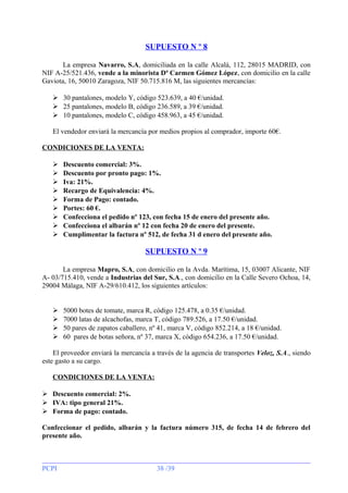 SUPUESTO N º 8
La empresa Navarro, S.A, domiciliada en la calle Alcalá, 112, 28015 MADRID, con
NIF A-25/521.436, vende a la minorista Dª Carmen Gómez López, con domicilio en la calle
Gaviota, 16, 50010 Zaragoza, NIF 50.715.816 M, las siguientes mercancías:
 30 pantalones, modelo Y, código 523.639, a 40 €/unidad.
 25 pantalones, modelo B, código 236.589, a 39 €/unidad.
 10 pantalones, modelo C, código 458.963, a 45 €/unidad.
El vendedor enviará la mercancía por medios propios al comprador, importe 60€.
CONDICIONES DE LA VENTA:










Descuento comercial: 3%.
Descuento por pronto pago: 1%.
Iva: 21%.
Recargo de Equivalencia: 4%.
Forma de Pago: contado.
Portes: 60 €.
Confecciona el pedido nº 123, con fecha 15 de enero del presente año.
Confecciona el albarán nº 12 con fecha 20 de enero del presente.
Cumplimentar la factura nº 512, de fecha 31 d enero del presente año.

SUPUESTO N º 9
La empresa Mapro, S.A, con domicilio en la Avda. Marítima, 15, 03007 Alicante, NIF
A- 03/715.410, vende a Industrias del Sur, S.A., con domicilio en la Calle Severo Ochoa, 14,
29004 Málaga, NIF A-29/610.412, los siguientes artículos:






5000 botes de tomate, marca R, código 125.478, a 0.35 €/unidad.
7000 latas de alcachofas, marca T, código 789.526, a 17.50 €/unidad.
50 pares de zapatos caballero, nº 41, marca V, código 852.214, a 18 €/unidad.
60 pares de botas señora, nº 37, marca X, código 654.236, a 17.50 €/unidad.

El proveedor enviará la mercancía a través de la agencia de transportes Veloz, S.A., siendo
este gasto a su cargo.
CONDICIONES DE LA VENTA:
 Descuento comercial: 2%.
 IVA: tipo general 21%.
 Forma de pago: contado.
Confeccionar el pedido, albarán y la factura número 315, de fecha 14 de febrero del
presente año.

PCPI

38 /39

 