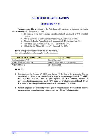 EJERCICIO DE AMPLIACIÓN
SUPUESTO N º 10
Supermercado Flora, compra el día 7 de Enero del presente, la siguiente mercancía,
en Cash Dimas de Caravaca de la Cruz:
 20 cajas de leche Puleva Calcio semidesnatada (6 unidades), a 0.48 €/unidad.
Iva 4%.
 5 bolas de queso El Gallo, semiduro (2 kilos), a 3.61 €/kilo. Iva 4%.
 20 cajas de Leche Pascual entera (6 unidades) a 0.48 €/unidad. Iva 4%.
 10 botellas de Ginebra Larios 1L a 4.81/unidad. Iva 18%.
 15 botellas de Whisky JB 1L a 6.91 €/unidad. Iva 18%.
Todos estos productos tienen un 5% de descuento.
Los datos del cliente y el proveedor son los siguientes:
SUPERMERCADO FLORA
C/ Constitución nº 13
30440 Moratalla (Murcia)
NIF34785871-g

CASH DIMAS
Ctra. Cehegín nº 39
30430 Caravaca de la Cruz (Murcia)
CIF A00000011

SE PIDE:
1- Confeccionar la factura nº 1120, con fecha 30 de Enero del presente. Ten en
cuenta que el cliente es un comerciante acogido al régimen especial de RECARGO
DE EQUIVALENCIA, por lo que aparte del Iva, deberá aplicar el
correspondiente recargo, que es el 0´5% para los productos sometidos al 4% de
Iva, y el 4% para los productos a los que se les aplica el 21% de Iva.
2- Calcula el precio de venta al público, que el Supermercado Flora deberá poner a
sus productos, suponiendo que quiere ganar un 15% en cada producto.

PCPI

39 /39

 