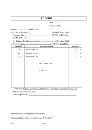 PEDIDO
Fecha: 25/11/11...
N.° Pedido: 316…
Que hace: COMERCIAL AZNAITÍN, S. L.
C/.: Plaza de los Leones, 5

Localidad: Baeza. 23440

Provincia: Jaén
A: MÁGINA, C. B.

CIF/NIF: A-23750486

C/.: Polígono Los Olivares, nave 171

Localidad: Jaén. 23002

Provincia: Jaén

CIF/NIF: A-23457065

Cantidad

Concepto/Detalle

Importes

350

Artículos DN-300

4,36

€

100

Artículos DS-300

5,77

€

50

Artículos DK-300

7,63

€

Dto. General 10 %.

I.V.A. 18 %.

Condiciones: Pago 1/2 al contado y 1/2 L/ a 60 d/v. - Descargar la mercancía en Avda. de
Andalucía, 127, de Baeza (Jaén)
Agente o representante: _______________________________________________________

Otro formato de pedido puede ser el siguiente.
Rellena el pedido anterior en este formato de “pedido”:
PCPI

4 /39

 