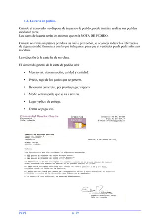 1.2. La carta de pedido.
Cuando el comprador no dispone de impresos de pedido, puede también realizar sus pedidos
mediante carta.
Los datos de la carta serán los mismos que en la NOTA DE PEDIDO.
Cuando se realiza un primer pedido a un nuevo proveedor, se aconseja indicar las referencias
de alguna entidad financiera con la que trabajamos, para que el vendedor pueda pedir informes
nuestros.
La redacción de la carta ha de ser clara.
El contenido general de la carta de pedido será:
•

Mercancías: denominación, calidad y cantidad.

•

Precio, pago de los gastos que se generen.

•

Descuento comercial, por pronto pago y rappels.

•

Medio de transporte que se va a utilizar.

•

Lugar y plazo de entrega.

•

Forma de pago, etc.

PCPI

6 /39

 