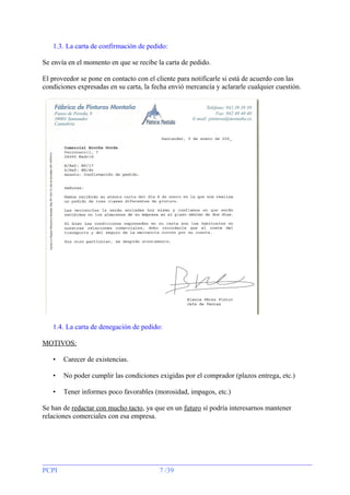 1.3. La carta de confirmación de pedido:
Se envía en el momento en que se recibe la carta de pedido.
El proveedor se pone en contacto con el cliente para notificarle si está de acuerdo con las
condiciones expresadas en su carta, la fecha envió mercancía y aclararle cualquier cuestión.

1.4. La carta de denegación de pedido:
MOTIVOS:
•

Carecer de existencias.

•

No poder cumplir las condiciones exigidas por el comprador (plazos entrega, etc.)

•

Tener informes poco favorables (morosidad, impagos, etc.)

Se han de redactar con mucho tacto, ya que en un futuro sí podría interesarnos mantener
relaciones comerciales con esa empresa.

PCPI

7 /39

 
