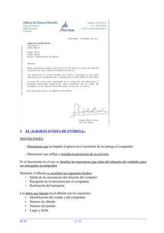 2.

EL ALBARÁN O NOTA DE ENTREGA.-

DEFINICIONES:
– Documento que acompaña al género en el momento de su entrega al comprador.
– Documento que refleja y acredita la prestación de un servicio.
Es el documento en el que se detallan las mercancías que salen del almacén del vendedor para
ser entregadas al comprador.
Mediante el albarán se acreditan los siguientes hechos:
 Salida de las mercancías del almacén del vendedor.
 Recepción de la mercancía por el comprador.
 Realización del transporte.
Los datos que figuran en el albarán son los siguientes:
• Identificación del vender y del comprador.
• Número de albarán.
• Número del pedido.
• Lugar y fecha
PCPI

8 /39

 