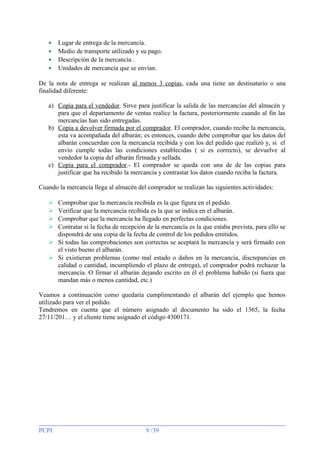 •
•
•
•

Lugar de entrega de la mercancía.
Medio de transporte utilizado y su pago.
Descripción de la mercancía .
Unidades de mercancía que se envían.

De la nota de entrega se realizan al menos 3 copias, cada una tiene un destinatario o una
finalidad diferente:
a) Copia para el vendedor. Sirve para justificar la salida de las mercancías del almacén y
para que el departamento de ventas realice la factura, posteriormente cuando al fin las
mercancías han sido entregadas.
b) Copia a devolver firmada por el comprador . El comprador, cuando recibe la mercancía,
esta va acompañada del albarán; es entonces, cuando debe comprobar que los datos del
albarán concuerdan con la mercancía recibida y con los del pedido que realizó y, si el
envío cumple todas las condiciones establecidas ( si es correcto), se devuelve al
vendedor la copia del albarán firmada y sellada.
c) Copia para el comprador.- El comprador se queda con una de de las copias para
justificar que ha recibido la mercancía y contrastar los datos cuando reciba la factura.
Cuando la mercancía llega al almacén del comprador se realizan las siguientes actividades:
Comprobar que la mercancía recibida es la que figura en el pedido.
Verificar que la mercancía recibida es la que se indica en el albarán.
Comprobar que la mercancía ha llegado en perfectas condiciones.
Contratar si la fecha de recepción de la mercancía es la que estaba prevista, para ello se
dispondrá de una copia de la fecha de control de los pedidos emitidos.
 Si todas las comprobaciones son correctas se aceptará la mercancía y será firmado con
el visto bueno el albarán.
 Si existieran problemas (como mal estado o daños en la mercancía, discrepancias en
calidad o cantidad, incumpliendo el plazo de entrega), el comprador podrá rechazar la
mercancía. O firmar el albarán dejando escrito en él el problema habido (si fuera que
mandan más o menos cantidad, etc.)





Veamos a continuación como quedaría cumplimentando el albarán del ejemplo que hemos
utilizado para ver el pedido.
Tendremos en cuenta que el número asignado al documento ha sido el 1365, la fecha
27/11/201… y el cliente tiene asignado el código 4300171.

PCPI

9 /39

 