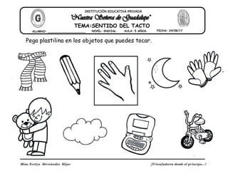 Miss: Evelyn Hernández Hijar ¡Triunfadores desde el principo…!
INSTITUCIÓN EDUCATIVA PRIVADA
ALUMNO: _____________________ NIVEL: INICIAL FECHA: 24/08/17
TEMA:SENTIDO DEL TACTO
AULA: 5 AÑOS
Pega plastilina en los objetos que puedes tocar.
 