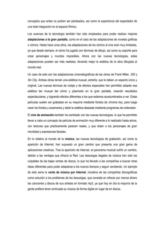 conceptos que antes no podían ser planteados, así como la experiencia del espectador de
una total integración en el espacio fílmico.

Los avances de la tecnología también han sido empleados para poder realizar mejores
adaptaciones a la gran pantalla, como en el caso de las adaptaciones de novelas gráficas
o cómics. Hasta hace unos años, las adaptaciones de los cómics al cine eran muy limitadas,
ya que desde siempre, el cómic ha jugado con técnicas de dibujo, así como su soporte para
crear personajes y mundos imposibles. Ahora con las nuevas tecnologías, estas
adaptaciones pueden ser más realistas, llevando mejor la estética de la obra dibujada al
mundo real.

Un caso de esto son las adaptaciones cinematográficas de las obras de Frank Miller, 300 y
Sin City. Ambas obras tenían una estética inusual, extraña, que le daban un aspecto único y
original. Las nuevas técnicas de rodaje y de efectos especiales han permitido adaptar esa
estética tan inusual del cómic y plasmarla en la gran pantalla, creando resultados
espectaculares, y logrando efectos diferentes a los que estamos acostumbrados a ver. Estas
películas suelen ser grabadas en su mayoría mediante fondos de chroma key, para luego
crear los fondos y escenarios y darle la estética deseada mediante programas de ordenador.

El cine de animación también ha cambiado con las nuevas tecnologías, lo que ha permitido
llevar a cabo un concepto de película de animación muy diferente a lo realizado hasta ahora,
con texturas que prácticamente parecen reales, y que dotan a los personajes de gran
movilidad y expresiones faciales.

En lo relativo al mundo de la música, las nuevas tecnologías de grabación, así como la
aparición de Internet, han supuesto un gran cambio que presenta una gran gama de
aplicaciones creativas. Tras la aparición de Internet, el panorama musical sufrió un cambio,
debido a las ventajas que ofrecía la Red. Las descargas ilegales de música han sido las
culpables de las bajas ventas de discos, lo que ha llevado a las compañías a buscar otras
ideas diferentes para poder adaptarse a los nuevos tiempos y seguir vendiendo. Un ejemplo
de esto sería la venta de música por Internet, iniciativa de las compañías discográficas
como solución a los problemas de las descargas, que consiste en ofrecer por menos dinero
las canciones y discos de sus artistas en formato mp3, ya que hoy en día la mayoría de la
gente prefiere tener archivada su música de forma digital en lugar de en discos.
 