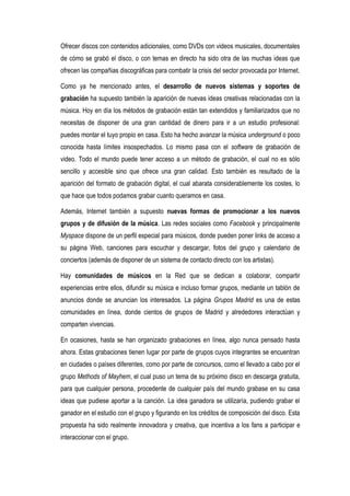Ofrecer discos con contenidos adicionales, como DVDs con videos musicales, documentales
de cómo se grabó el disco, o con temas en directo ha sido otra de las muchas ideas que
ofrecen las compañias discográficas para combatir la crisis del sector provocada por Internet.

Como ya he mencionado antes, el desarrollo de nuevos sistemas y soportes de
grabación ha supuesto también la aparición de nuevas ideas creativas relacionadas con la
música. Hoy en día los métodos de grabación están tan extendidos y familiarizados que no
necesitas de disponer de una gran cantidad de dinero para ir a un estudio profesional:
puedes montar el tuyo propio en casa. Esto ha hecho avanzar la música underground o poco
conocida hasta límites insospechados. Lo mismo pasa con el software de grabación de
video. Todo el mundo puede tener acceso a un método de grabación, el cual no es sólo
sencillo y accesible sino que ofrece una gran calidad. Esto también es resultado de la
aparición del formato de grabación digital, el cual abarata considerablemente los costes, lo
que hace que todos podamos grabar cuanto queramos en casa.

Además, Internet también a supuesto nuevas formas de promocionar a los nuevos
grupos y de difusión de la música. Las redes sociales como Facebook y principalmente
Myspace dispone de un perfil especial para músicos, donde pueden poner links de acceso a
su página Web, canciones para escuchar y descargar, fotos del grupo y calendario de
conciertos (además de disponer de un sistema de contacto directo con los artistas).

Hay comunidades de músicos en la Red que se dedican a colaborar, compartir
experiencias entre ellos, difundir su música e incluso formar grupos, mediante un tablón de
anuncios donde se anuncian los interesados. La página Grupos Madrid es una de estas
comunidades en línea, donde cientos de grupos de Madrid y alrededores interactúan y
comparten vivencias.

En ocasiones, hasta se han organizado grabaciones en línea, algo nunca pensado hasta
ahora. Estas grabaciones tienen lugar por parte de grupos cuyos integrantes se encuentran
en ciudades o países diferentes, como por parte de concursos, como el llevado a cabo por el
grupo Methods of Mayhem, el cual puso un tema de su próximo disco en descarga gratuita,
para que cualquier persona, procedente de cualquier país del mundo grabase en su casa
ideas que pudiese aportar a la canción. La idea ganadora se utilizaría, pudiendo grabar el
ganador en el estudio con el grupo y figurando en los créditos de composición del disco. Esta
propuesta ha sido realmente innovadora y creativa, que incentiva a los fans a participar e
interaccionar con el grupo.
 