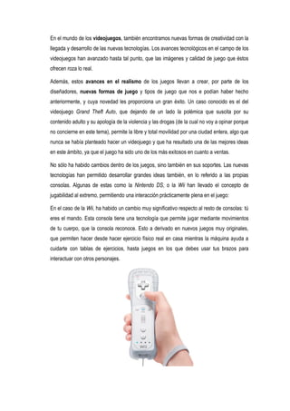 En el mundo de los videojuegos, también encontramos nuevas formas de creatividad con la
llegada y desarrollo de las nuevas tecnologías. Los avances tecnológicos en el campo de los
videojuegos han avanzado hasta tal punto, que las imágenes y calidad de juego que éstos
ofrecen roza lo real.

Además, estos avances en el realismo de los juegos llevan a crear, por parte de los
diseñadores, nuevas formas de juego y tipos de juego que nos e podían haber hecho
anteriormente, y cuya novedad les proporciona un gran éxito. Un caso conocido es el del
videojuego Grand Theft Auto, que dejando de un lado la polémica que suscita por su
contenido adulto y su apología de la violencia y las drogas (de la cual no voy a opinar porque
no concierne en este tema), permite la libre y total movilidad por una ciudad entera, algo que
nunca se había planteado hacer un videojuego y que ha resultado una de las mejores ideas
en este ámbito, ya que el juego ha sido uno de los más exitosos en cuanto a ventas.

No sólo ha habido cambios dentro de los juegos, sino también en sus soportes. Las nuevas
tecnologías han permitido desarrollar grandes ideas también, en lo referido a las propias
consolas. Algunas de estas como la Nintendo DS, o la Wii han llevado el concepto de
jugabilidad al extremo, permitiendo una interacción prácticamente plena en el juego:

En el caso de la Wii, ha habido un cambio muy significativo respecto al resto de consolas: tú
eres el mando. Esta consola tiene una tecnología que permite jugar mediante movimientos
de tu cuerpo, que la consola reconoce. Esto a derivado en nuevos juegos muy originales,
que permiten hacer desde hacer ejercicio físico real en casa mientras la máquina ayuda a
cuidarte con tablas de ejercicios, hasta juegos en los que debes usar tus brazos para
interactuar con otros personajes.
 