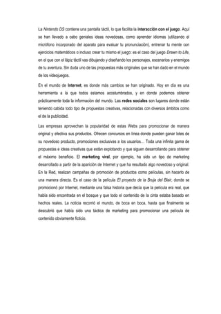 La Nintendo DS contiene una pantalla táctil, lo que facilita la interacción con el juego. Aquí
se han llevado a cabo geniales ideas novedosas, como aprender idiomas (utilizando el
micrófono incorporado del aparato para evaluar tu pronunciación), entrenar tu mente con
ejercicios matemáticos o incluso crear tu mismo el juego: es el caso del juego Drawn to Life,
en el que con el lápiz táctil vas dibujando y diseñando los personajes, escenarios y enemigos
de tu aventura. Sin duda uno de las propuestas más originales que se han dado en el mundo
de los videojuegos.

En el mundo de Internet, es donde más cambios se han originado. Hoy en día es una
herramienta a la que todos estamos acostumbrados, y en donde podemos obtener
prácticamente toda la información del mundo. Las redes sociales son lugares donde están
teniendo cabida todo tipo de propuestas creativas, relacionadas con diversos ámbitos como
el de la publicidad.

Las empresas aprovechan la popularidad de estas Webs para promocionar de manera
original y efectiva sus productos. Ofrecen concursos en línea donde pueden ganar lotes de
su novedoso producto, promociones exclusivas a los usuarios… Toda una infinita gama de
propuestas e ideas creativas que están explotando y que siguen desarrollando para obtener
el máximo beneficio. El marketing viral, por ejemplo, ha sido un tipo de marketing
desarrollado a partir de la aparición de Internet y que ha resultado algo novedoso y original.
En la Red, realizan campañas de promoción de productos como películas, sin hacerlo de
una manera directa. Es el caso de la película El proyecto de la Bruja del Blair, donde se
promocionó por Internet, mediante una falsa historia que decía que la película era real, que
había sido encontrada en el bosque y que todo el contenido de la cinta estaba basado en
hechos reales. La noticia recorrió el mundo, de boca en boca, hasta que finalmente se
descubrió que había sido una táctica de marketing para promocionar una película de
contenido obviamente ficticio.
 