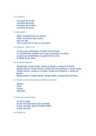 21.- La mecha es:


     Una    parte       de la vela.
     Una    parte       del timón.
     Una    parte       de la hélice.
     Una    parte       del ancla.

22.- Halar significa:


     Soltar completamente una amarra.
     Soltar una amarra poco a poco.
     Izar una vela.
     Tirar o entrar de un cabo o una amarra.

23.- La bocina es: OJO!!!!!!!!!!!!!!


     La pieza que empalmada a la quilla forma la popa.
     Un revestimiento metálico con el que se guarnece un orificio.
     La pieza que empalmada a la quilla forma la proa.
     El silbato de los yates.

24.- Las clases de manga son:


     Manga total, manga media, manga de arqueo y manga en el fuerte.
     Manga máxima, manga mínima, manga fuera de miembros y manga media.
     Manga máxima, manga en el medio, manga en la flotación, y manga de
    arqueo.
     Manga exterior, manga interior, manga media y manga fuera de forros.

25.- La diferencia entre el calado de popa y el calado de proa se llama:


     Asiento.
     Porte.
     Carena.
     Alteración.


27.- El plan de una embarcación es:


     La ruta a seguir.
     El piso más bajo encima de la cubierta.
     El piso más bajo. QUE SE PUEDE PISAR
     El piso más alto.

28.- El imbornal es:
 