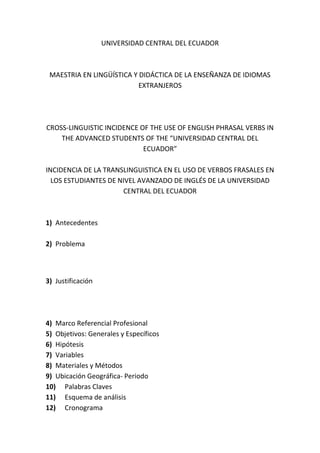 UNIVERSIDAD CENTRAL DEL ECUADOR

MAESTRIA EN LINGÜÍSTICA Y DIDÁCTICA DE LA ENSEÑANZA DE IDIOMAS
EXTRANJEROS

CROSS-LINGUISTIC INCIDENCE OF THE USE OF ENGLISH PHRASAL VERBS IN
THE ADVANCED STUDENTS OF THE “UNIVERSIDAD CENTRAL DEL
ECUADOR”
INCIDENCIA DE LA TRANSLINGUISTICA EN EL USO DE VERBOS FRASALES EN
LOS ESTUDIANTES DE NIVEL AVANZADO DE INGLÉS DE LA UNIVERSIDAD
CENTRAL DEL ECUADOR

1) Antecedentes
2) Problema

3) Justificación

4) Marco Referencial Profesional
5) Objetivos: Generales y Específicos
6) Hipótesis
7) Variables
8) Materiales y Métodos
9) Ubicación Geográfica- Periodo
10) Palabras Claves
11) Esquema de análisis
12) Cronograma

 