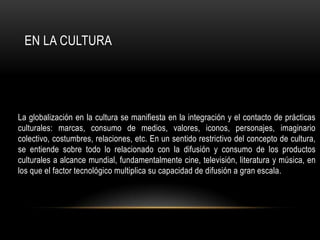 EN LA CULTURA




La globalización en la cultura se manifiesta en la integración y el contacto de prácticas
culturales: marcas, consumo de medios, valores, iconos, personajes, imaginario
colectivo, costumbres, relaciones, etc. En un sentido restrictivo del concepto de cultura,
se entiende sobre todo lo relacionado con la difusión y consumo de los productos
culturales a alcance mundial, fundamentalmente cine, televisión, literatura y música, en
los que el factor tecnológico multiplica su capacidad de difusión a gran escala.
 