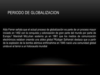 PERIODO DE GLOBALIZACION


Aldo Ferrer señala que el actual proceso de globalización es parte de un proceso mayor
iniciado en 1492 con la conquista y colonización de gran parte del mundo por parte de
Europa.2 Marshall McLuhan sostenía ya en 1961 que los medios de comunicación
electrónicos estaban creando una aldea global.3Rüdiger Safranski destaca que a partir
de la explosión de la bomba atómica enHiroshima en 1945 nació una comunidad global
unida en el terror a un holocausto mundial
 